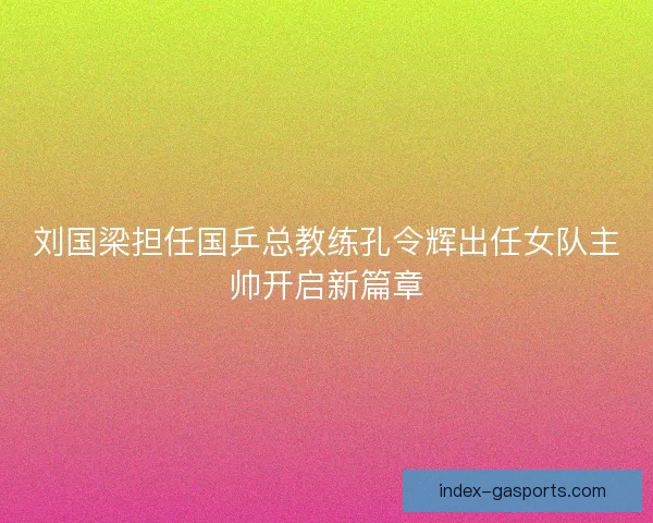 刘国梁担任国乒总教练孔令辉出任女队主帅开启新篇章