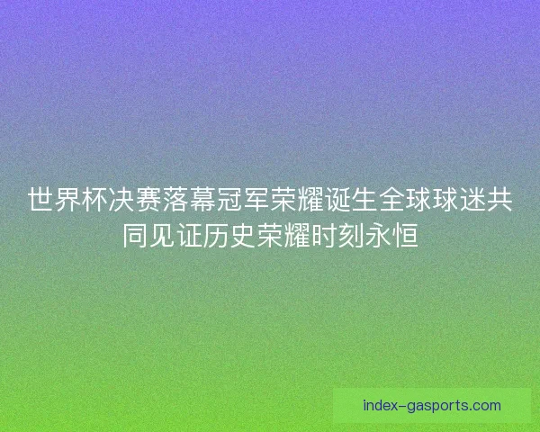 世界杯决赛落幕冠军荣耀诞生全球球迷共同见证历史荣耀时刻永恒