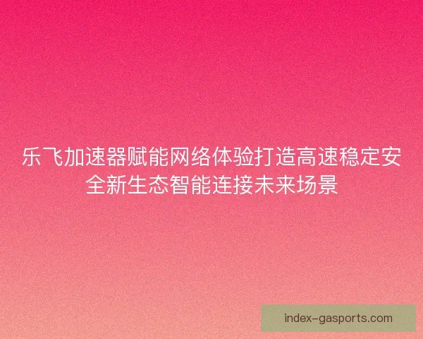 乐飞加速器赋能网络体验打造高速稳定安全新生态智能连接未来场景